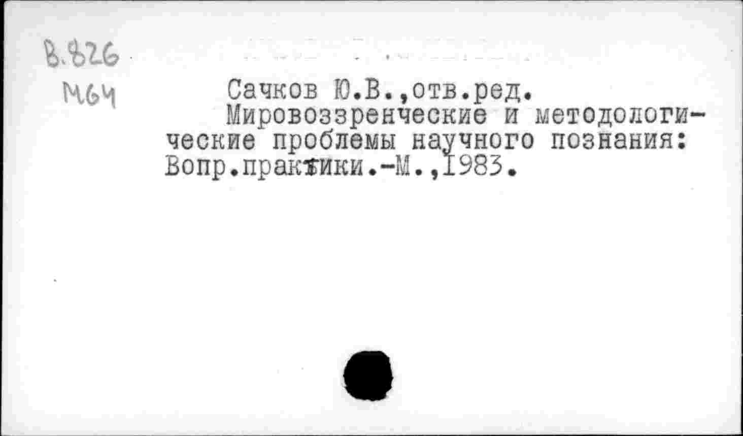 ﻿Ш6	• • - -
ЧЬИ Сачков Ю.В.,отв.ред.
Мировоззренческие и методологические проблемы научного познания: Вопр.практики.-М.,1983.